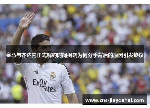 皇马与齐达内正式解约时间揭晓为何分手背后的原因引发热议