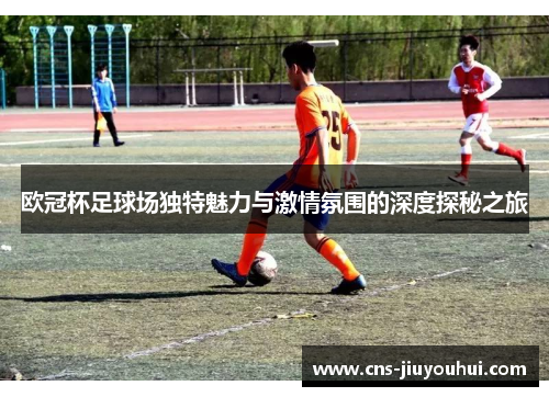 欧冠杯足球场独特魅力与激情氛围的深度探秘之旅