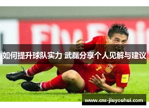如何提升球队实力 武磊分享个人见解与建议