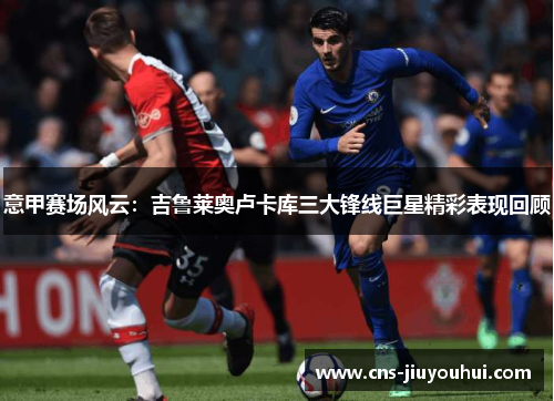 意甲赛场风云：吉鲁莱奥卢卡库三大锋线巨星精彩表现回顾