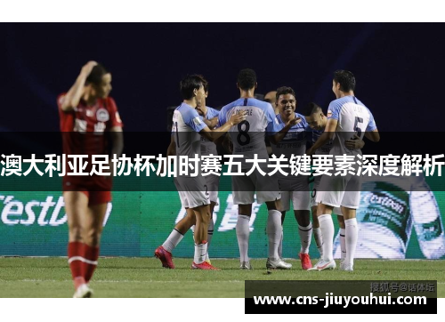 澳大利亚足协杯加时赛五大关键要素深度解析