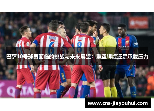 巴萨10号球员面临的挑战与未来展望：重塑辉煌还是承载压力