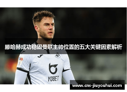 滕哈赫成功稳固曼联主帅位置的五大关键因素解析