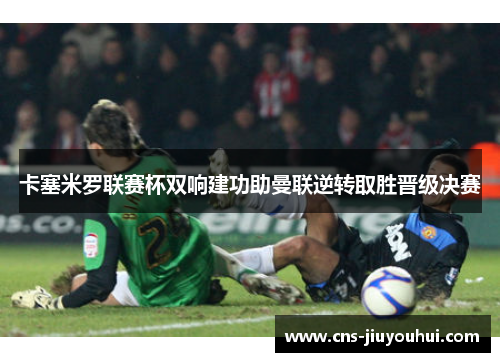 卡塞米罗联赛杯双响建功助曼联逆转取胜晋级决赛 卡塞米罗联赛杯双响建功助曼联逆转取胜晋级决赛